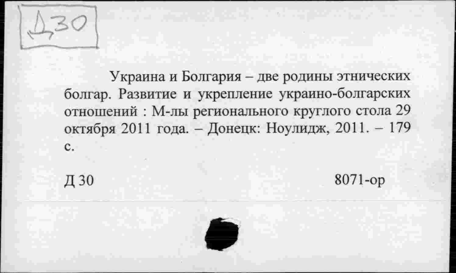 ﻿Украина и Болгария - две родины этнических болгар. Развитие и укрепление украино-болгарских отношений : М-лы регионального круглого стола 29 октября 2011 года. - Донецк: Ноулидж, 2011. - 179 с.
ДЗО	8071-ор